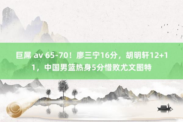 巨屌 av 65-70！廖三宁16分，胡明轩12+11，中国男篮热身5分惜败尤文图特