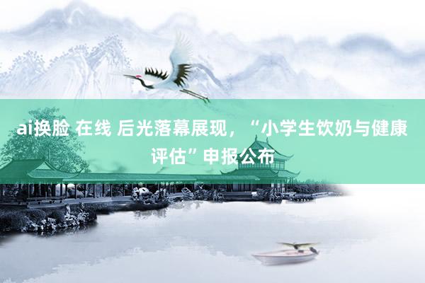 ai换脸 在线 后光落幕展现，“小学生饮奶与健康评估”申报公布