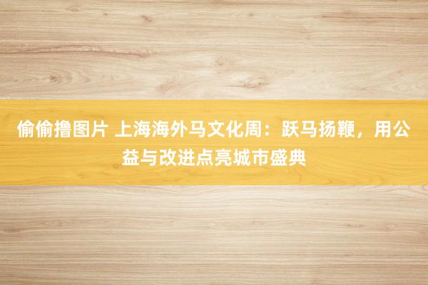 偷偷撸图片 上海海外马文化周：跃马扬鞭，用公益与改进点亮城市盛典