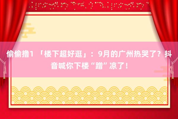 偷偷撸1 「楼下超好逛」：9月的广州热哭了？抖音喊你下楼“蹭”凉了！