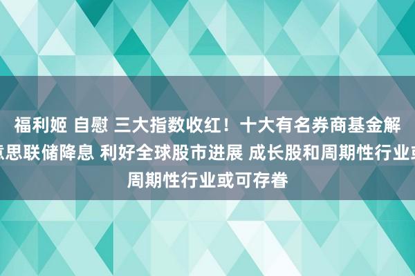 福利姬 自慰 三大指数收红！十大有名券商基金解读：好意思联储降息 利好全球股市进展 成长股和周期性行业或可存眷