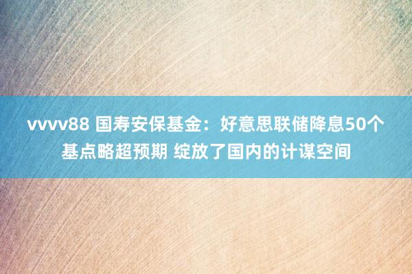 vvvv88 国寿安保基金：好意思联储降息50个基点略超预期 绽放了国内的计谋空间