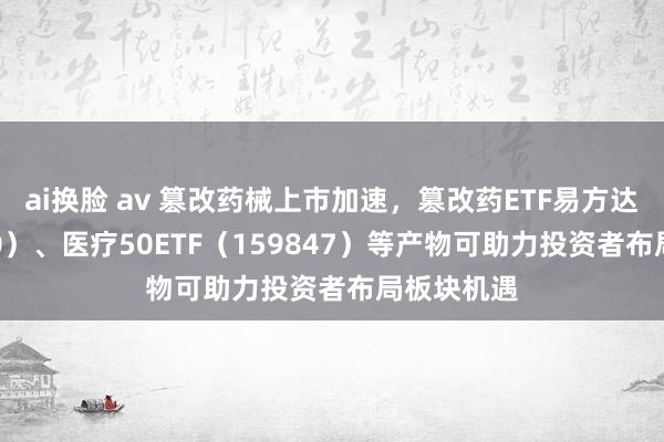 ai换脸 av 篡改药械上市加速，篡改药ETF易方达（516080）、医疗50ETF（159847）等产物可助力投资者布局板块机遇