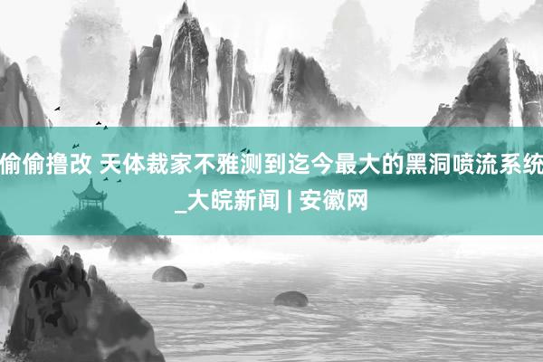 偷偷撸改 天体裁家不雅测到迄今最大的黑洞喷流系统_大皖新闻 | 安徽网