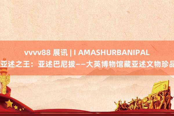 vvvv88 展讯 | I AMASHURBANIPAL！ 亚述之王：亚述巴尼拔——大英博物馆藏亚述文物珍品展