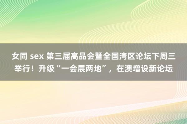 女同 sex 第三届高品会暨全国湾区论坛下周三举行！升级“一会展两地”，在澳增设新论坛