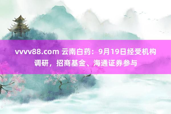 vvvv88.com 云南白药：9月19日经受机构调研，招商基金、海通证券参与