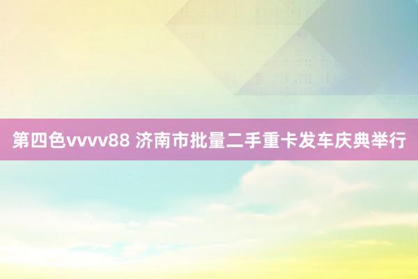 第四色vvvv88 济南市批量二手重卡发车庆典举行