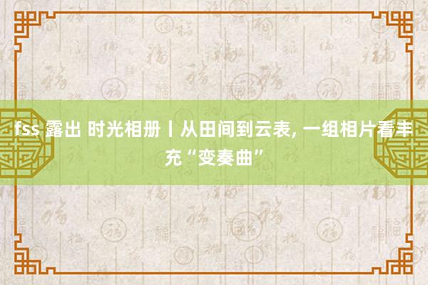 fss 露出 时光相册丨从田间到云表， 一组相片看丰充“变奏曲”