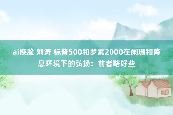 ai换脸 刘涛 标普500和罗素2000在阑珊和降息环境下的弘扬：前者略好些