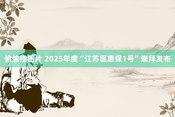 偷偷撸图片 2025年度“江苏医惠保1号”崇拜发布