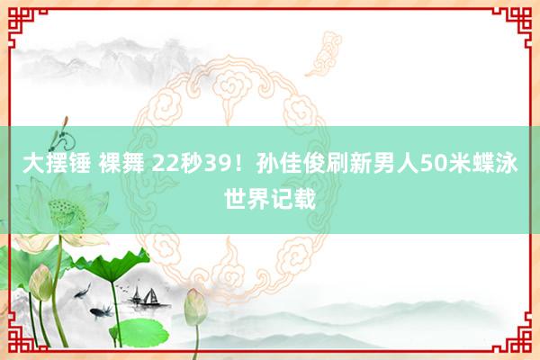 大摆锤 裸舞 22秒39！孙佳俊刷新男人50米蝶泳世界记载