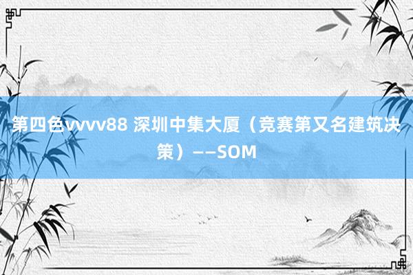 第四色vvvv88 深圳中集大厦（竞赛第又名建筑决策）——SOM