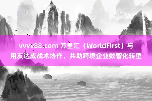 vvvv88.com 万里汇（WorldFirst）与用友达成战术协作，共助跨境企业数智化转型