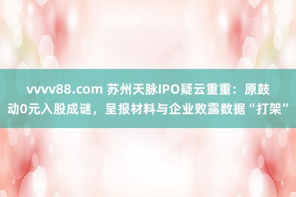 vvvv88.com 苏州天脉IPO疑云重重：原鼓动0元入股成谜，呈报材料与企业败露数据“打架”