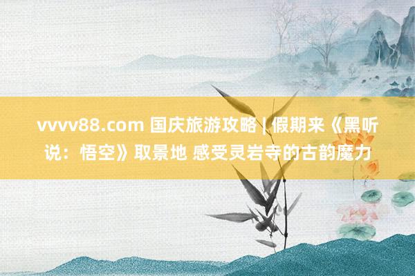 vvvv88.com 国庆旅游攻略 | 假期来《黑听说：悟空》取景地 感受灵岩寺的古韵魔力