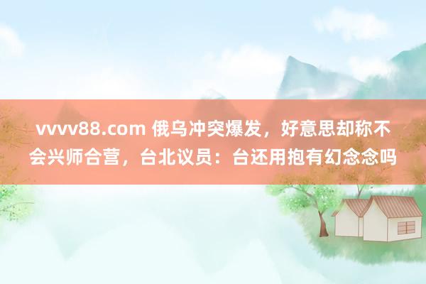 vvvv88.com 俄乌冲突爆发，好意思却称不会兴师合营，台北议员：台还用抱有幻念念吗