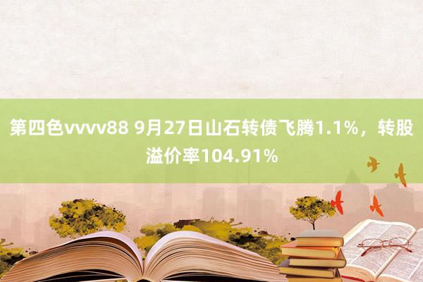 第四色vvvv88 9月27日山石转债飞腾1.1%，转股溢价率104.91%