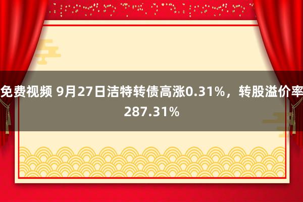 免费视频 9月27日洁特转债高涨0.31%，转股溢价率287.31%