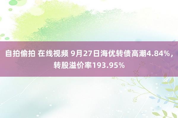 自拍偷拍 在线视频 9月27日海优转债高潮4.84%，转股溢价率193.95%