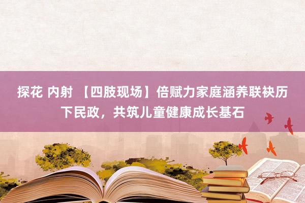 探花 内射 【四肢现场】倍赋力家庭涵养联袂历下民政，共筑儿童健康成长基石