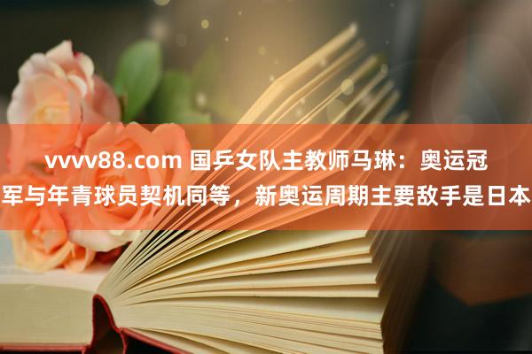 vvvv88.com 国乒女队主教师马琳：奥运冠军与年青球员契机同等，新奥运周期主要敌手是日本