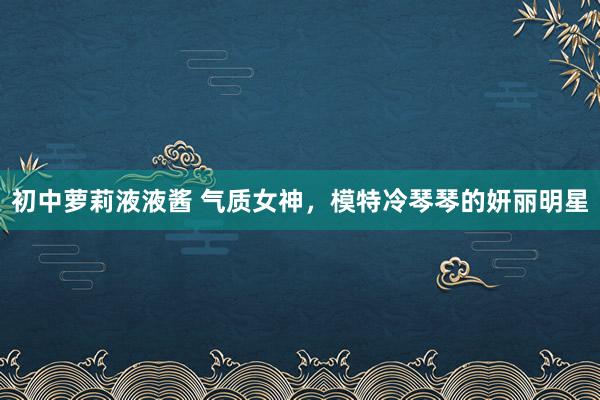 初中萝莉液液酱 气质女神，模特冷琴琴的妍丽明星