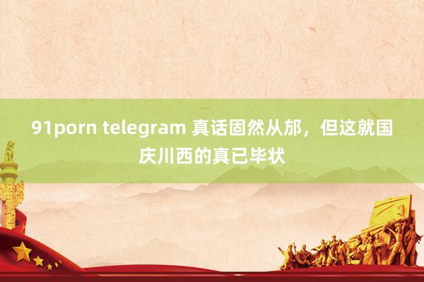 91porn telegram 真话固然从邡，但这就国庆川西的真已毕状