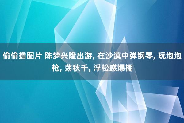 偷偷撸图片 陈梦兴隆出游， 在沙漠中弹钢琴， 玩泡泡枪， 荡秋千， 浮松感爆棚