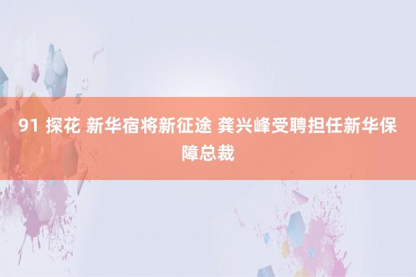 91 探花 新华宿将新征途 龚兴峰受聘担任新华保障总裁