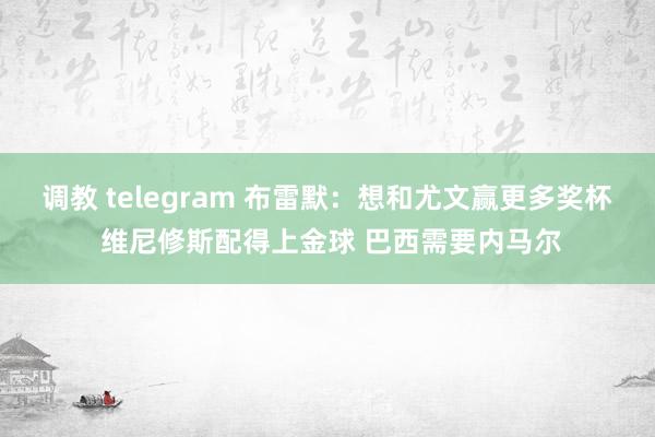 调教 telegram 布雷默：想和尤文赢更多奖杯 维尼修斯配得上金球 巴西需要内马尔