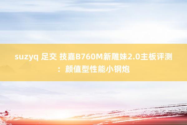 suzyq 足交 技嘉B760M新雕妹2.0主板评测：颜值型性能小钢炮