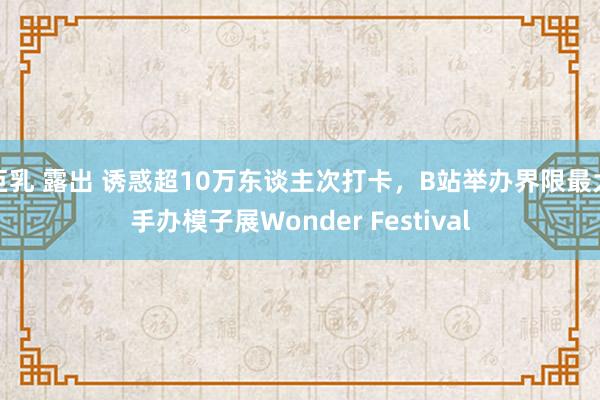 巨乳 露出 诱惑超10万东谈主次打卡，B站举办界限最大手办模子展Wonder Festival