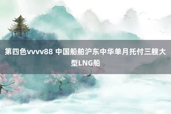 第四色vvvv88 中国船舶沪东中华单月托付三艘大型LNG船