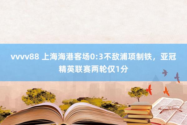 vvvv88 上海海港客场0:3不敌浦项制铁，亚冠精英联赛两轮仅1分