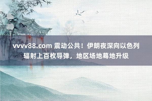 vvvv88.com 震动公共！伊朗夜深向以色列辐射上百枚导弹，地区场地蓦地升级