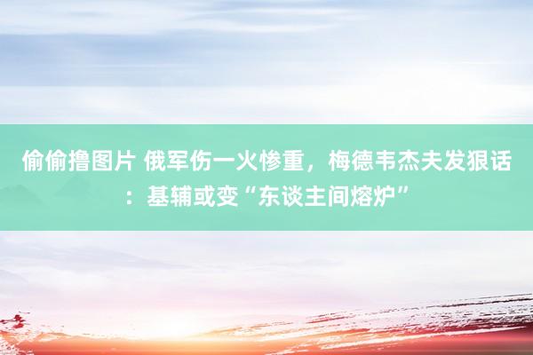 偷偷撸图片 俄军伤一火惨重，梅德韦杰夫发狠话：基辅或变“东谈主间熔炉”