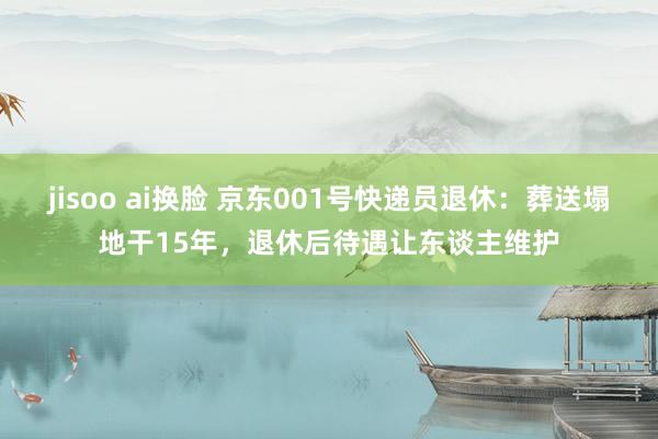 jisoo ai换脸 京东001号快递员退休：葬送塌地干15年，退休后待遇让东谈主维护