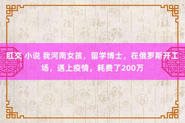 肛交 小说 我河南女孩，留学博士，在俄罗斯开工场，遇上疫情，耗费了200万