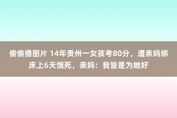 偷偷撸图片 14年贵州一女孩考80分，遭亲妈绑床上6天饿死，亲妈：我皆是为她好