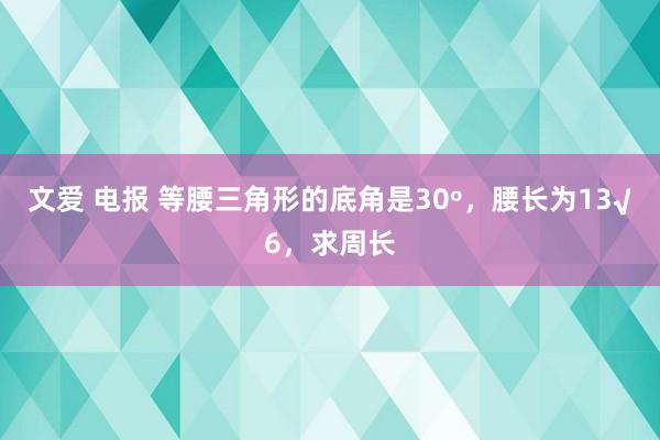 文爱 电报 等腰三角形的底角是30º，腰长为13√6，求周长