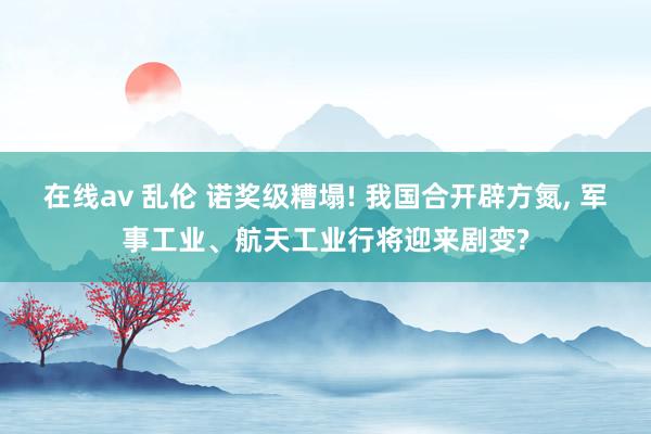 在线av 乱伦 诺奖级糟塌! 我国合开辟方氮， 军事工业、航天工业行将迎来剧变?