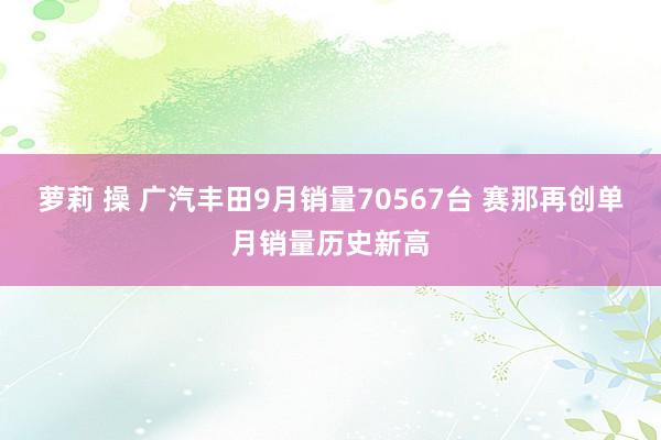 萝莉 操 广汽丰田9月销量70567台 赛那再创单月销量历史新高