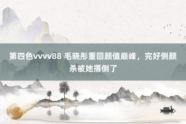 第四色vvvv88 毛晓彤重回颜值巅峰，完好侧颜杀被她撂倒了