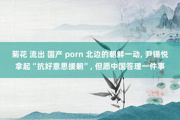 菊花 流出 国产 porn 北边的朝鲜一动， 尹锡悦拿起“抗好意思援朝”， 但愿中国答理一件事