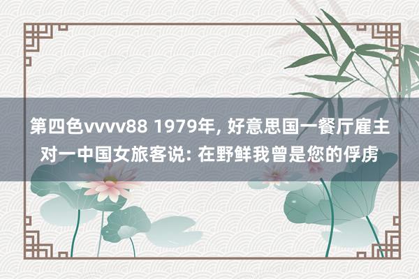 第四色vvvv88 1979年， 好意思国一餐厅雇主对一中国女旅客说: 在野鲜我曾是您的俘虏