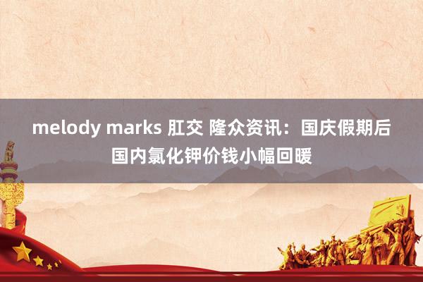 melody marks 肛交 隆众资讯：国庆假期后国内氯化钾价钱小幅回暖