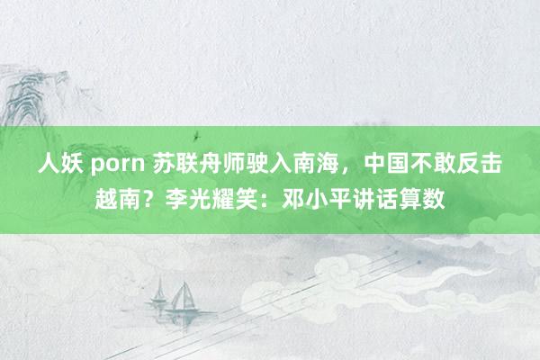 人妖 porn 苏联舟师驶入南海，中国不敢反击越南？李光耀笑：邓小平讲话算数