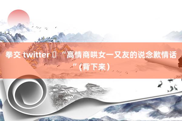 拳交 twitter ​“高情商哄女一又友的说念歉情话”(背下来）