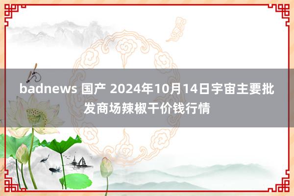 badnews 国产 2024年10月14日宇宙主要批发商场辣椒干价钱行情